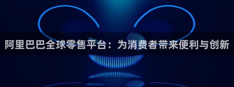 摩根娱乐网页版：阿里巴巴全球零售平台：为消费者带来便利与创新