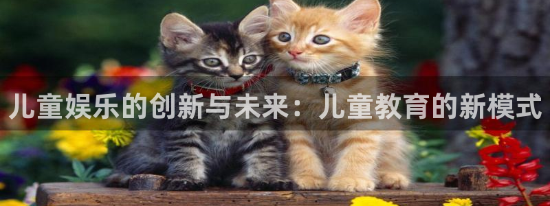 摩根娱乐下载官网入口在哪：儿童娱乐的创新与未来：儿童教育的新模式